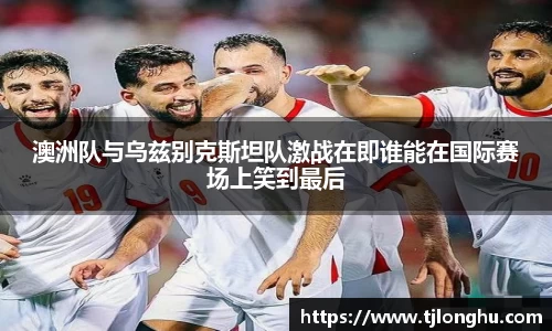 澳洲队与乌兹别克斯坦队激战在即谁能在国际赛场上笑到最后